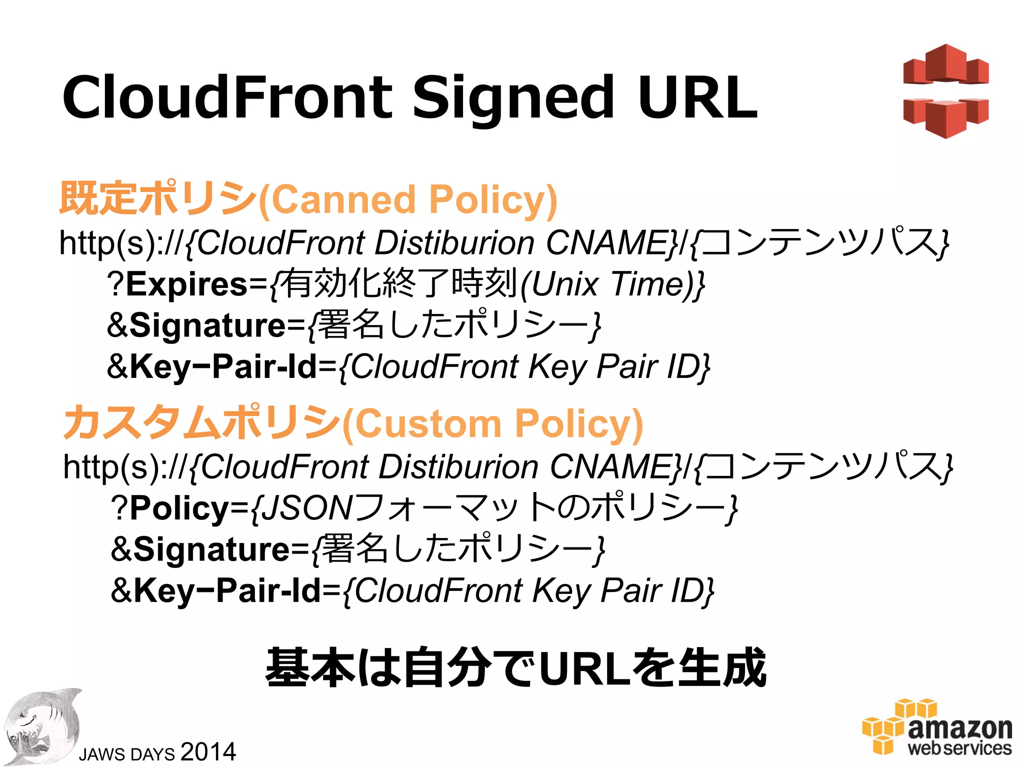 77
JAWS DAYS 2014
CloudFront  Signed  URL
! CloudFront経由で配信するコンテンツ
に対して期間指定URLを⽣生成する
ことで、配信コンテンツを保護する
既定ポリシ(Canned Policy)
•  有効化終了了時刻
•  許可コンテンツフルパス
カスタムポリシ(Custom Policy)
•  有効化開始時刻
•  アクセス元IPアドレス制限
•  ワイルドカード許可コンテンツパス
 