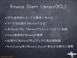 #jawsdays #ace
Kinesis Client Library（KCL）
・APIを直接使わなくても簡単に使える
!
・データを処理するWorkerの生成
!
・各Shardに対してWorkerがちゃんとつくように制御
!
・Shard増減時のWorkerの増減
!
・処理中にWorkerが死んだときの再処理制御
!
・AutoScaling時にWorkerとShardの割当を自動的に調整
 