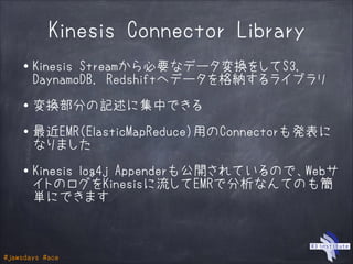 #jawsdays #ace
Kinesis Connector Library
・Kinesis Streamから必要なデータ変換をしてS3,
DaynamoDB, Redshiftへデータを格納するライブラリ
!
・変換部分の記述に集中できる
!
・最近EMR（ElasticMapReduce）用のConnectorも発表に
なりました
!
・Kinesis log4j Appenderも公開されているので、Webサ
イトのログをKinesisに流してEMRで分析なんてのも簡
単にできます
 