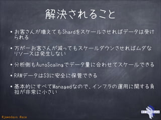 #jawsdays #ace
解決されること
・お客さんが増えてもShardをスケールさせればデータは受け
られる
!
・万が一お客さんが減ってもスケールダウンさせればムダな
リソースは発生しない
!
・分析側もAutoScalingでデータ量に合わせてスケールできる
!
・RAWデータはS3に安全に保管できる
!
・基本的にすべてManagedなので、インフラの運用に関する負
担が非常に小さい
 