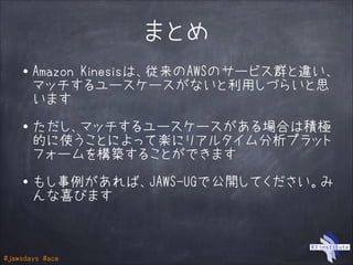 #jawsdays #ace
まとめ
・Amazon Kinesisは、従来のAWSのサービス群と違い、
マッチするユースケースがないと利用しづらいと思
います
!
・ただし、マッチするユースケースがある場合は積極
的に使うことによって楽にリアルタイム分析プラット
フォームを構築することができます
!
・もし事例があれば、JAWS-UGで公開してください。み
んな喜びます
 
