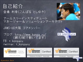 #jawsdays #ace
自己紹介
金春 利幸（こんぱる としゆき）
!
アールスリーインスティテュート
マネージャー＆ソリューションアーキテクト
!
JAWS-UG大阪 コアメンバー
!
ブログ: http://www.konpa.ru/
　　　（網元AMIで動いてます）
FB: t.konparu
twitter: t_konparu
 