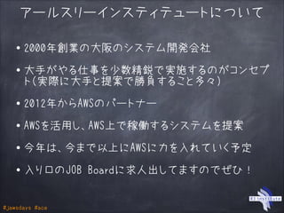 #jawsdays #ace
アールスリーインスティテュートについて
・2000年創業の大阪のシステム開発会社
!
・大手がやる仕事を少数精鋭で実施するのがコンセプ
ト（実際に大手と提案で勝負すること多々）
!
・2012年からAWSのパートナー
!
・AWSを活用し、AWS上で稼働するシステムを提案
!
・今年は、今まで以上にAWSに力を入れていく予定
!
・入り口のJOB Boardに求人出してますのでぜひ！
 