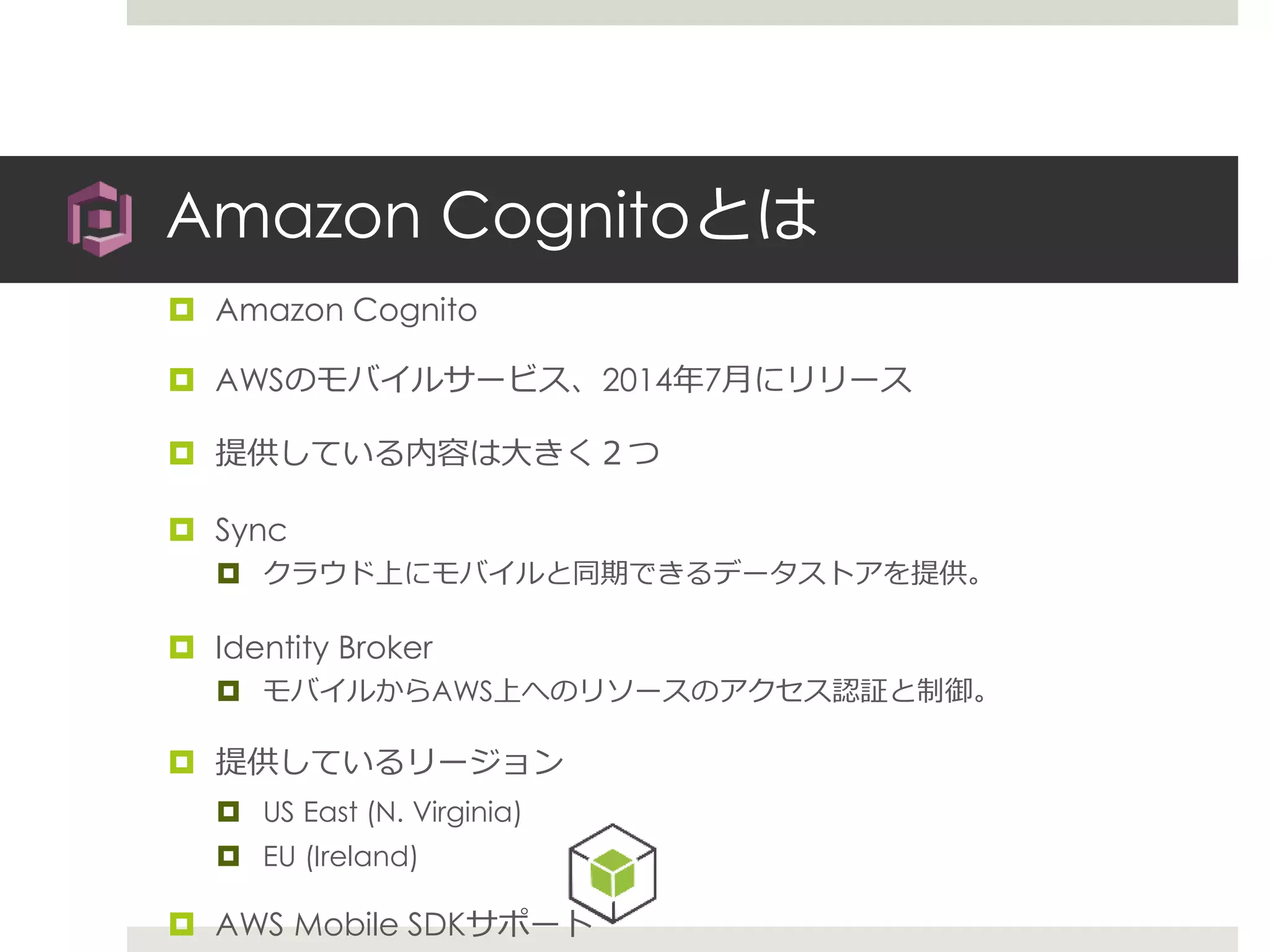 Amazon Cognitoとは
 Amazon Cognito
 AWSのモバイルサービス、2014年7月にリリース
 提供している内容は大きく２つ
 Sync
 クラウド上にモバイルと同期できるデータストアを提供。
 Identity Broker
 モバイルからAWS上へのリソースのアクセス認証と制御。
 提供しているリージョン
 US East (N. Virginia)
 EU (Ireland)
 AWS Mobile SDKサポート
 