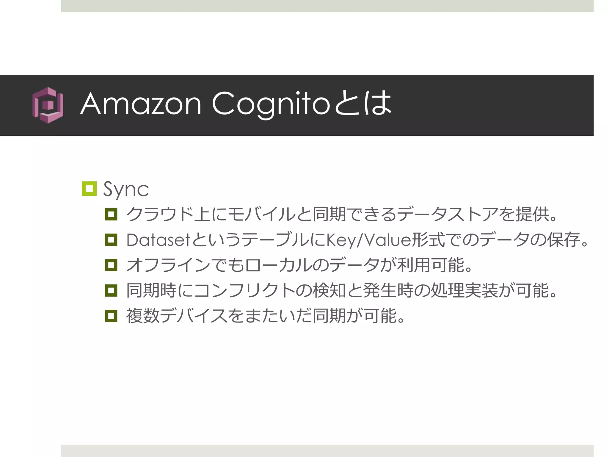 Amazon Cognitoとは
 Sync
 クラウド上にモバイルと同期できるデータストアを提供。
 DatasetというテーブルにKey/Value形式でのデータの保存。
 オフラインでもローカルのデータが利用可能。
 同期時にコンフリクトの検知と発生時の処理実装が可能。
 複数デバイスをまたいだ同期が可能。
 
