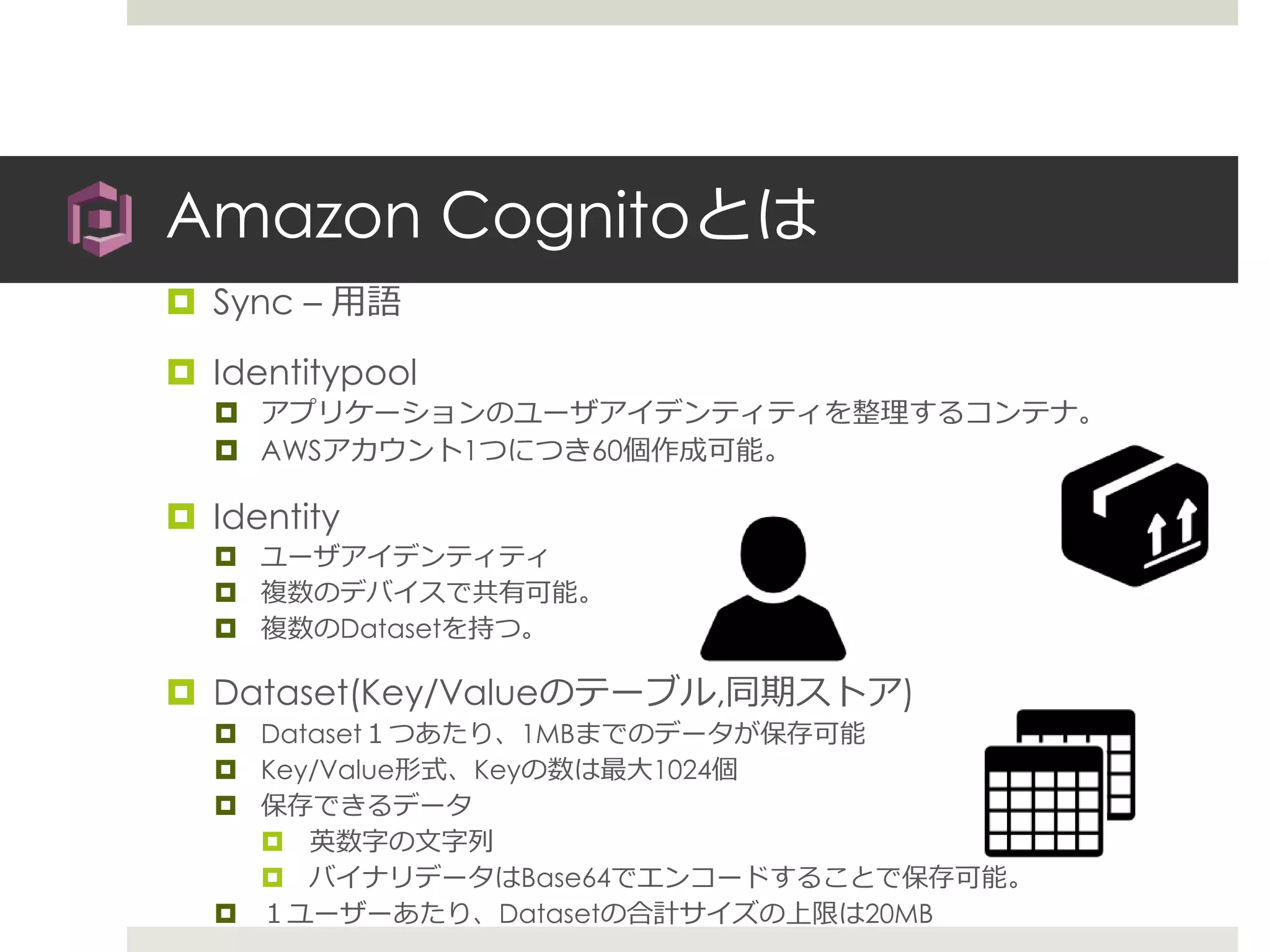 Amazon Cognitoとは
 Sync – 用語
 Identitypool
 アプリケーションのユーザアイデンティティを整理するコンテナ。
 AWSアカウント1つにつき60個作成可能。
 Identity
 ユーザアイデンティティ
 複数のデバイスで共有可能。
 複数のDatasetを持つ。
 Dataset(Key/Valueのテーブル,同期ストア)
 Dataset１つあたり、1MBまでのデータが保存可能
 Key/Value形式、Keyの数は最大1024個
 保存できるデータ
 英数字の文字列
 バイナリデータはBase64でエンコードすることで保存可能。
 １ユーザーあたり、Datasetの合計サイズの上限は20MB
 