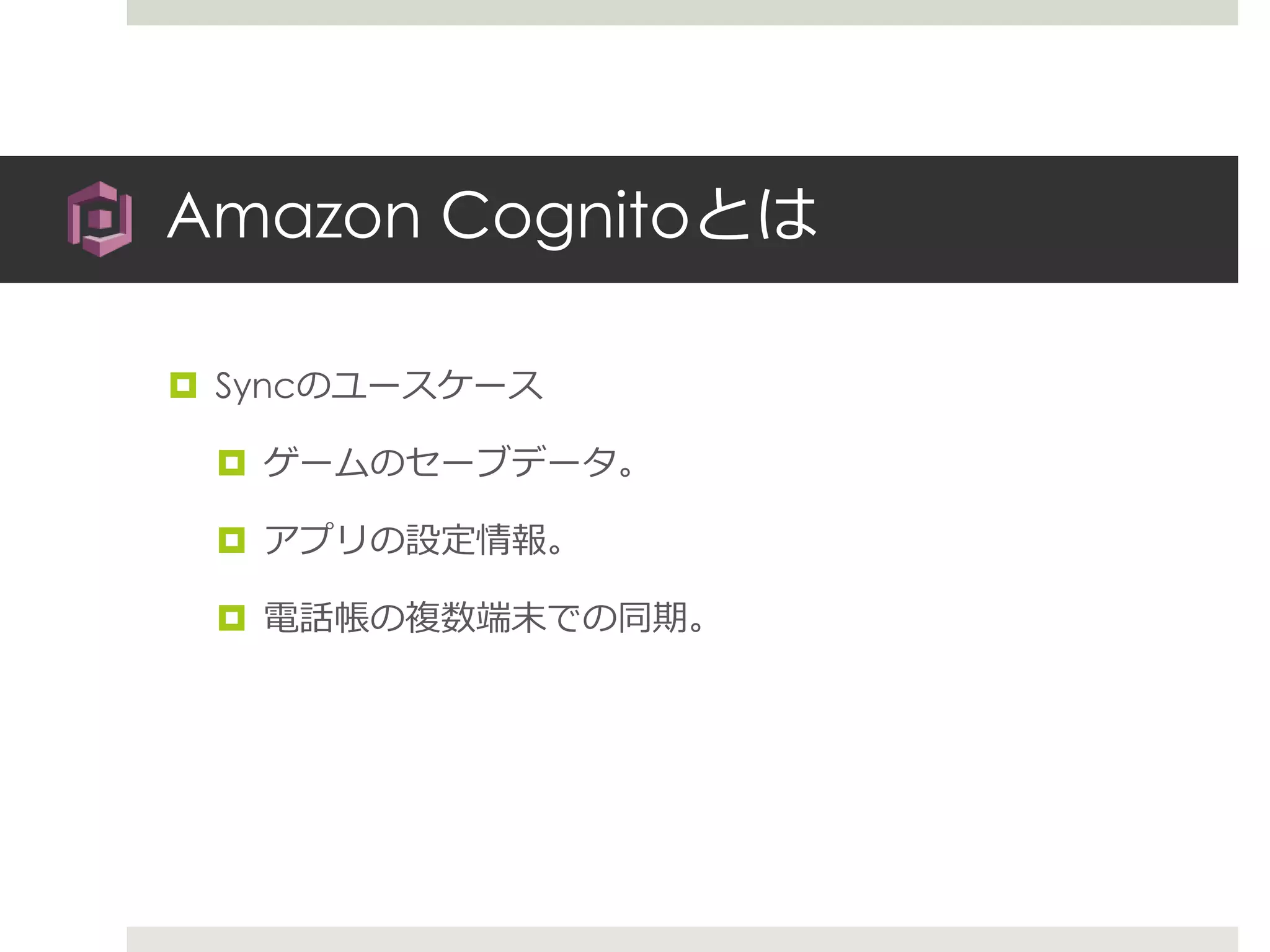 Amazon Cognitoとは
 Syncのユースケース
 ゲームのセーブデータ。
 アプリの設定情報。
 電話帳の複数端末での同期。
 