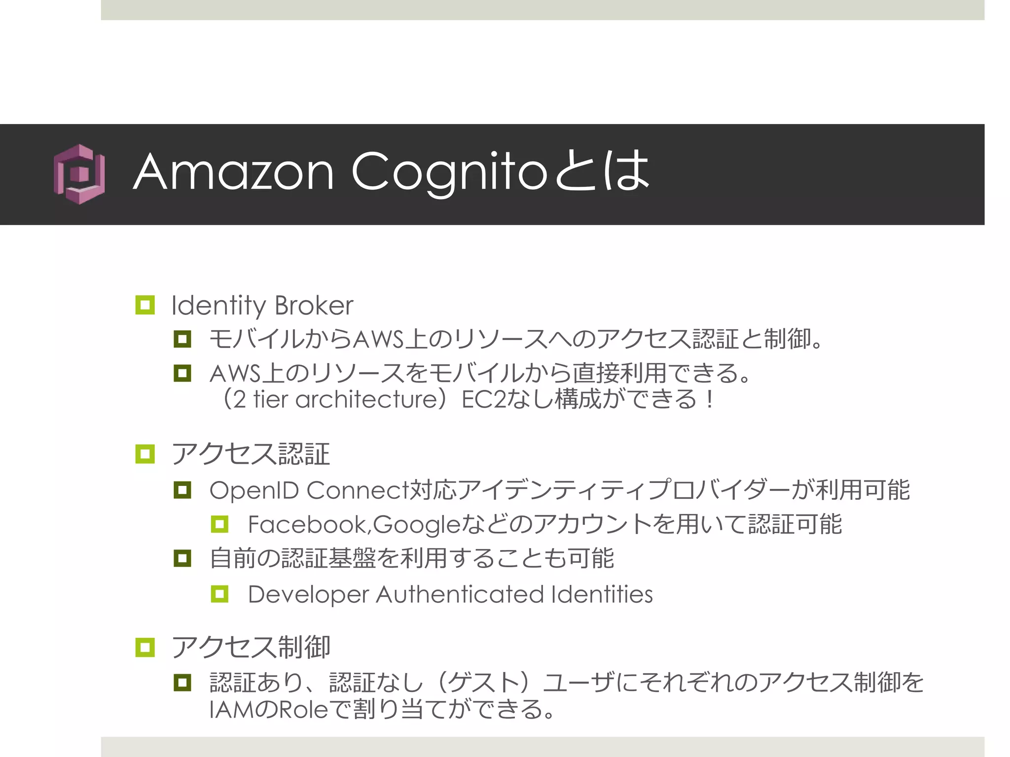 Amazon Cognitoとは
 Identity Broker
 モバイルからAWS上のリソースへのアクセス認証と制御。
 AWS上のリソースをモバイルから直接利用できる。
（2 tier architecture）EC2なし構成ができる！
 アクセス認証
 OpenID Connect対応アイデンティティプロバイダーが利用可能
 Facebook,Googleなどのアカウントを用いて認証可能
 自前の認証基盤を利用することも可能
 Developer Authenticated Identities
 アクセス制御
 認証あり、認証なし（ゲスト）ユーザにそれぞれのアクセス制御を
IAMのRoleで割り当てができる。
 