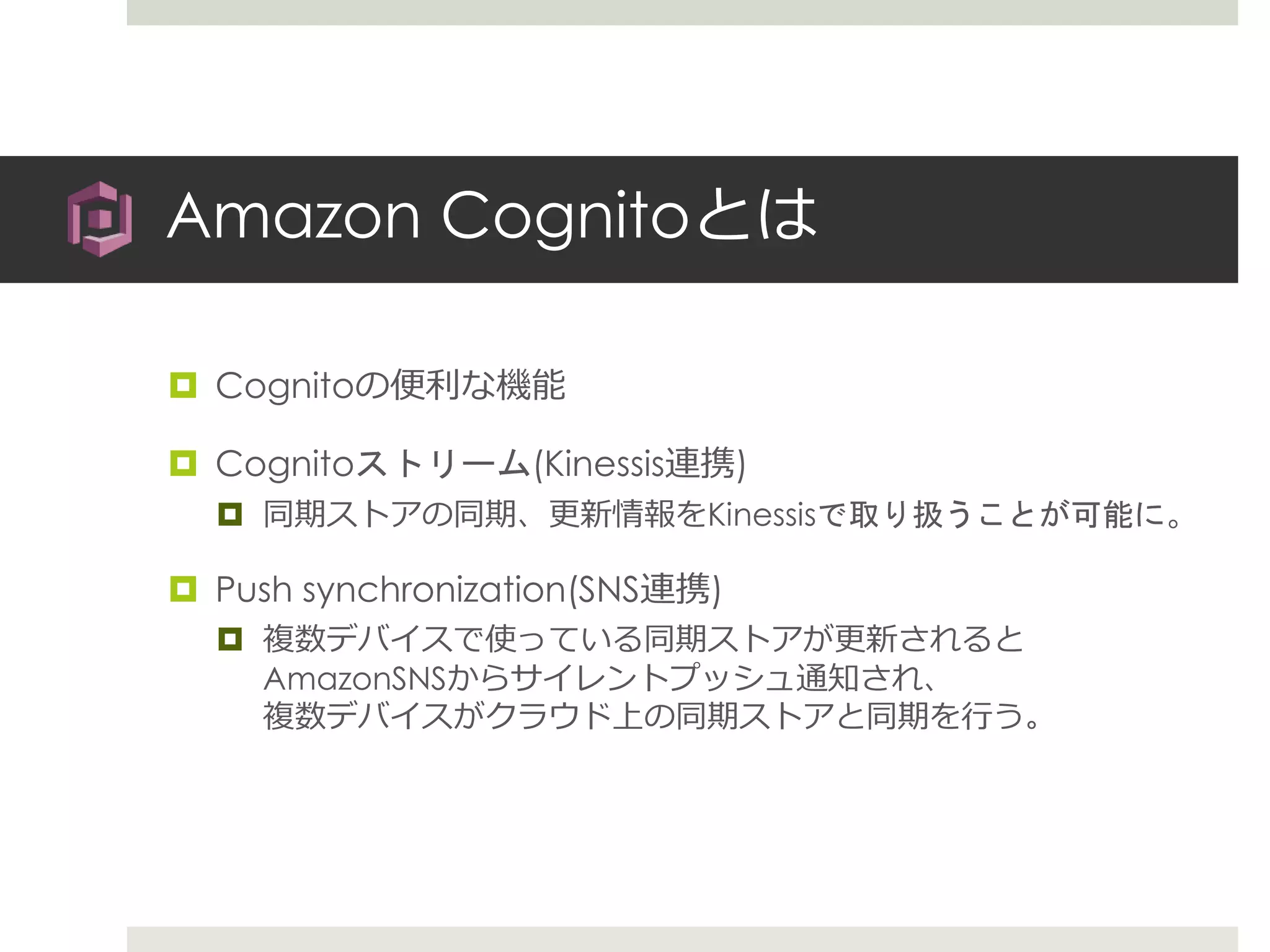 Amazon Cognitoとは
 Cognitoの便利な機能
 Cognitoストリーム(Kinessis連携)
 同期ストアの同期、更新情報をKinessisで取り扱うことが可能に。
 Push synchronization(SNS連携)
 複数デバイスで使っている同期ストアが更新されると
AmazonSNSからサイレントプッシュ通知され、
複数デバイスがクラウド上の同期ストアと同期を行う。
 