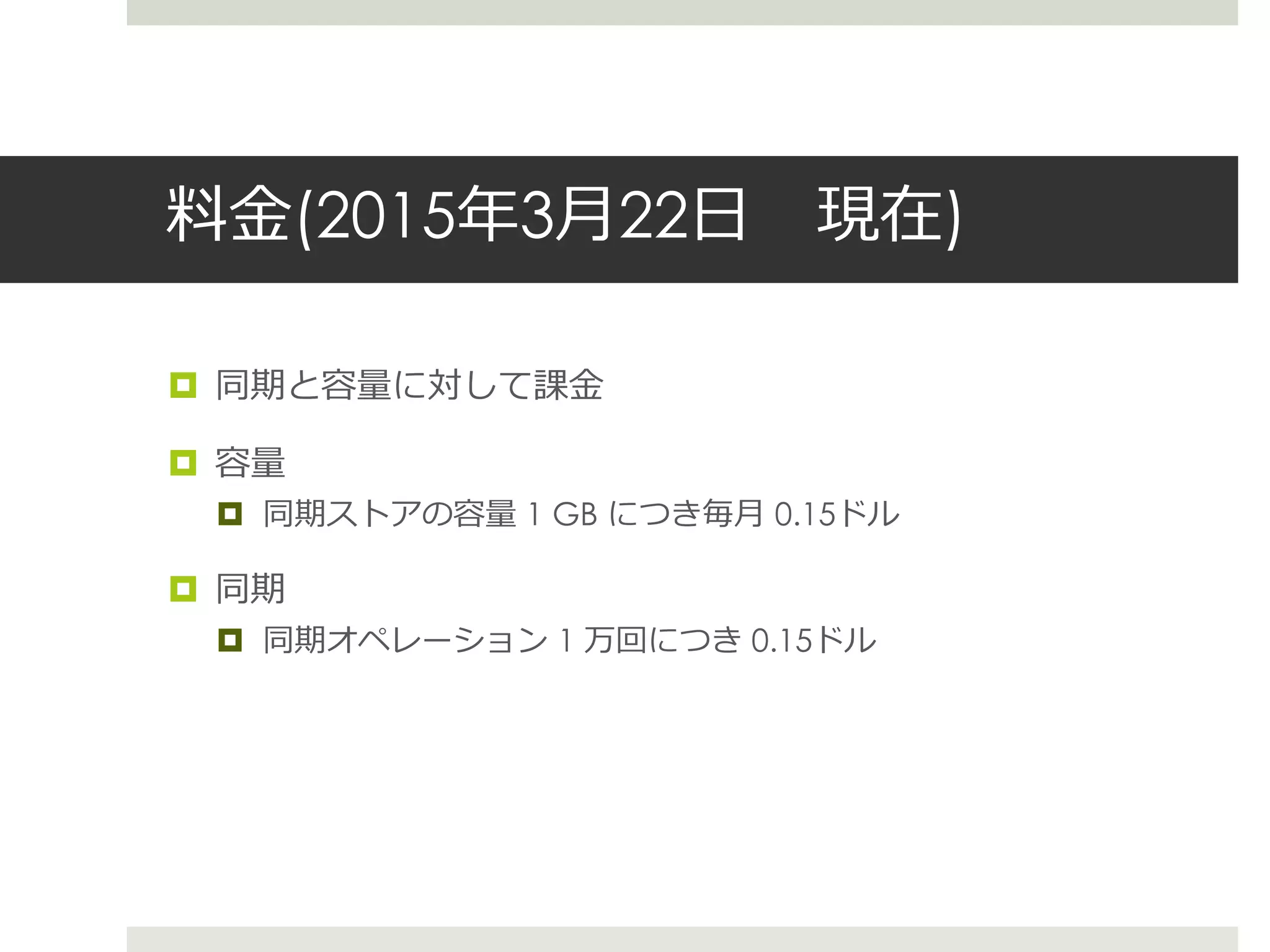 料金(2015年3月22日 現在)
 同期と容量に対して課金
 容量
 同期ストアの容量 1 GB につき毎月 0.15ドル
 同期
 同期オペレーション 1 万回につき 0.15ドル
 