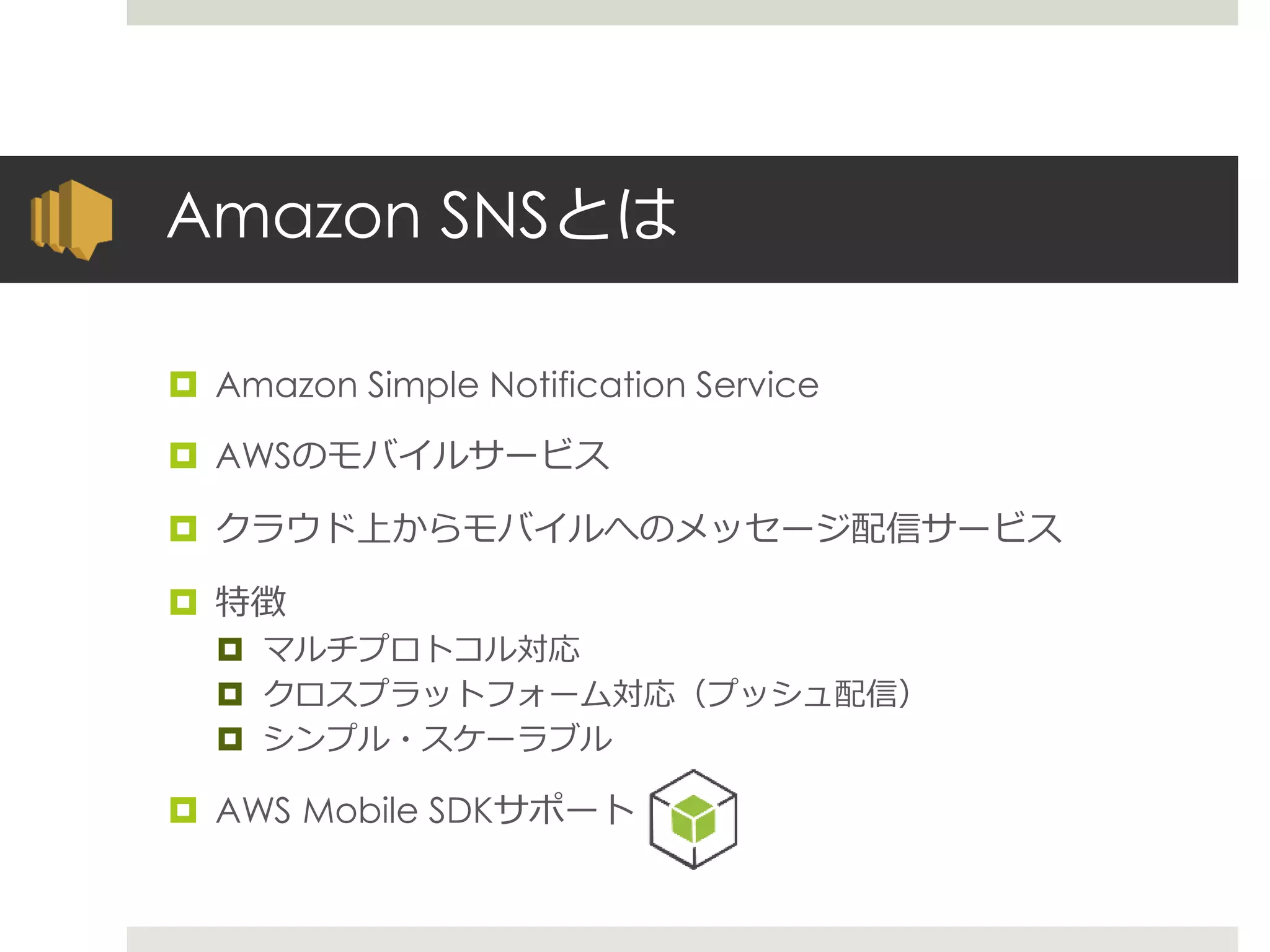 Amazon SNSとは
 Amazon Simple Notification Service
 AWSのモバイルサービス
 クラウド上からモバイルへのメッセージ配信サービス
 特徴
 マルチプロトコル対応
 クロスプラットフォーム対応（プッシュ配信）
 シンプル・スケーラブル
 AWS Mobile SDKサポート
 