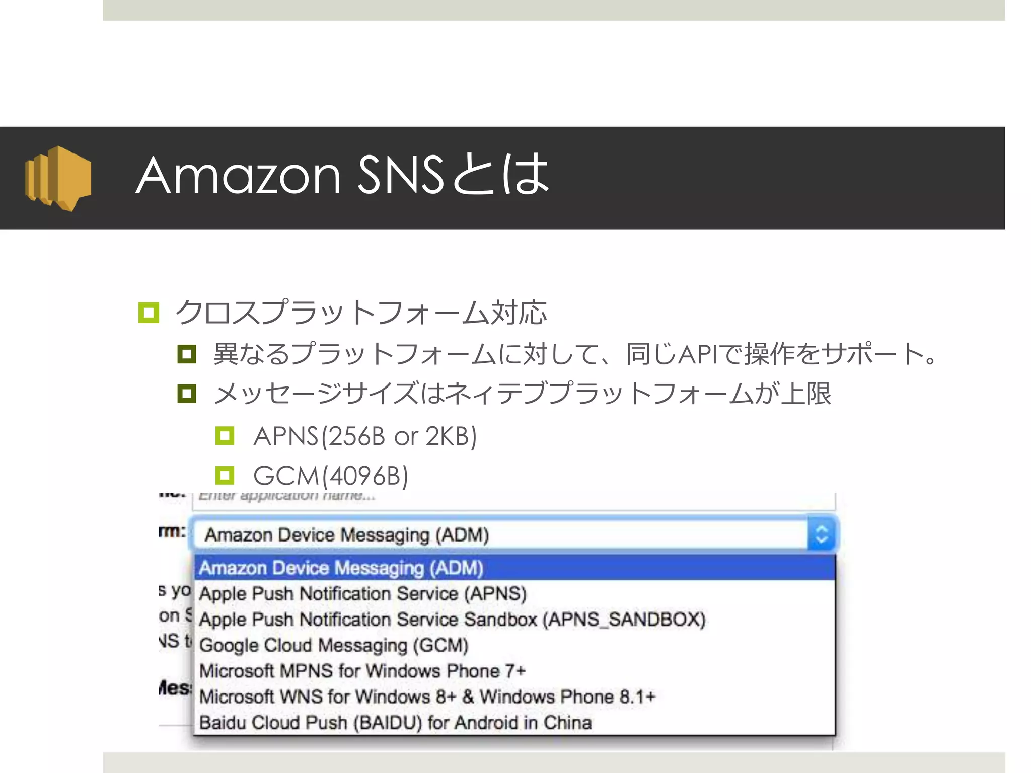 Amazon SNSとは
 クロスプラットフォーム対応
 異なるプラットフォームに対して、同じAPIで操作をサポート。
 メッセージサイズはネィテブプラットフォームが上限
 APNS(256B or 2KB)
 GCM(4096B)
 