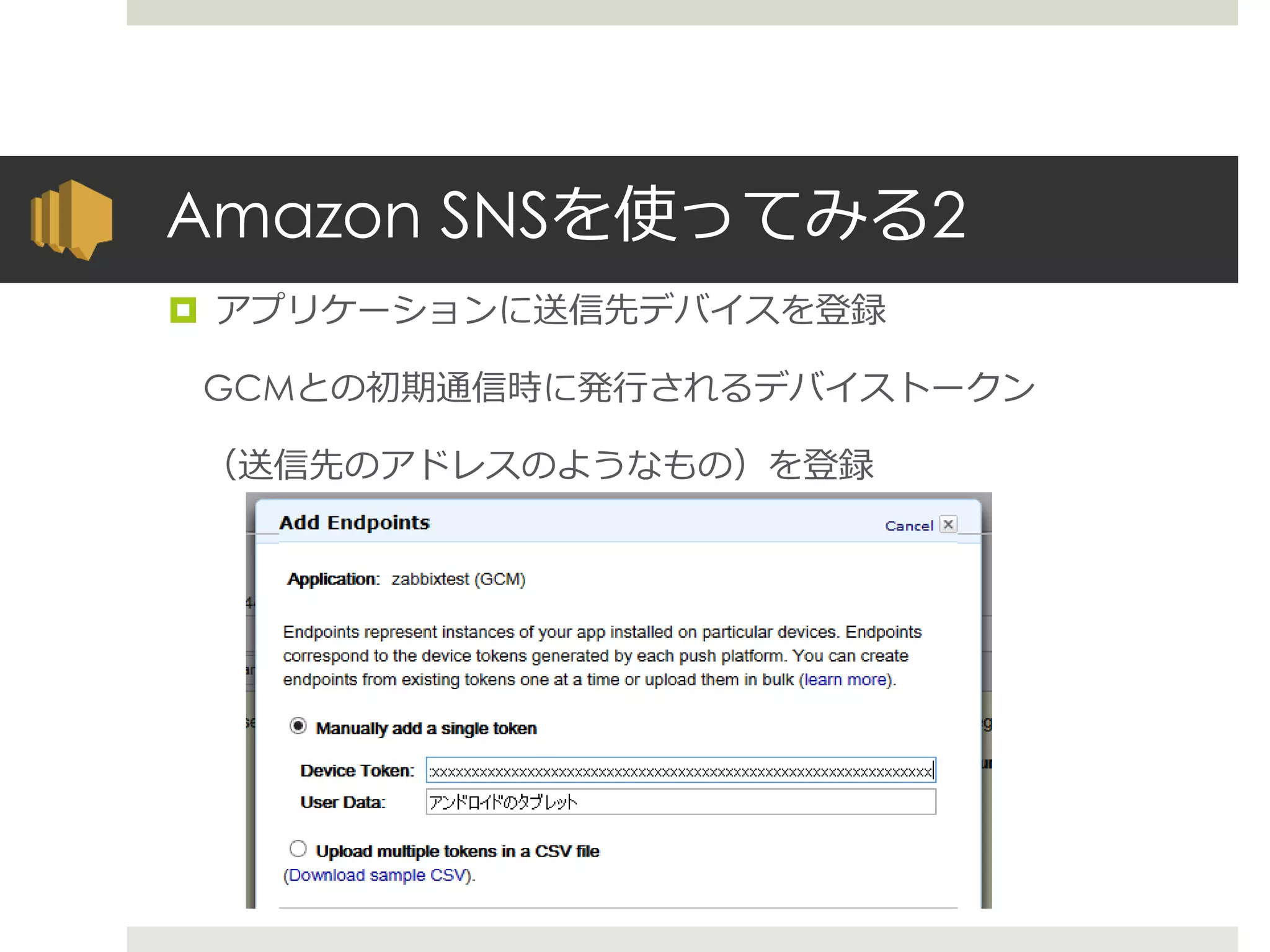 Amazon SNSを使ってみる2
 アプリケーションに送信先デバイスを登録
GCMとの初期通信時に発行されるデバイストークン
（送信先のアドレスのようなもの）を登録
 