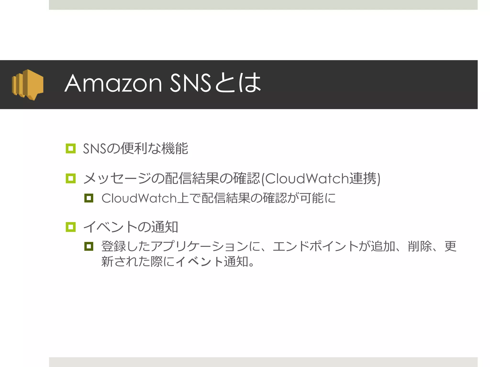 Amazon SNSとは
 SNSの便利な機能
 メッセージの配信結果の確認(CloudWatch連携)
 CloudWatch上で配信結果の確認が可能に
 イベントの通知
 登録したアプリケーションに、エンドポイントが追加、削除、更
新された際にイベント通知。
 