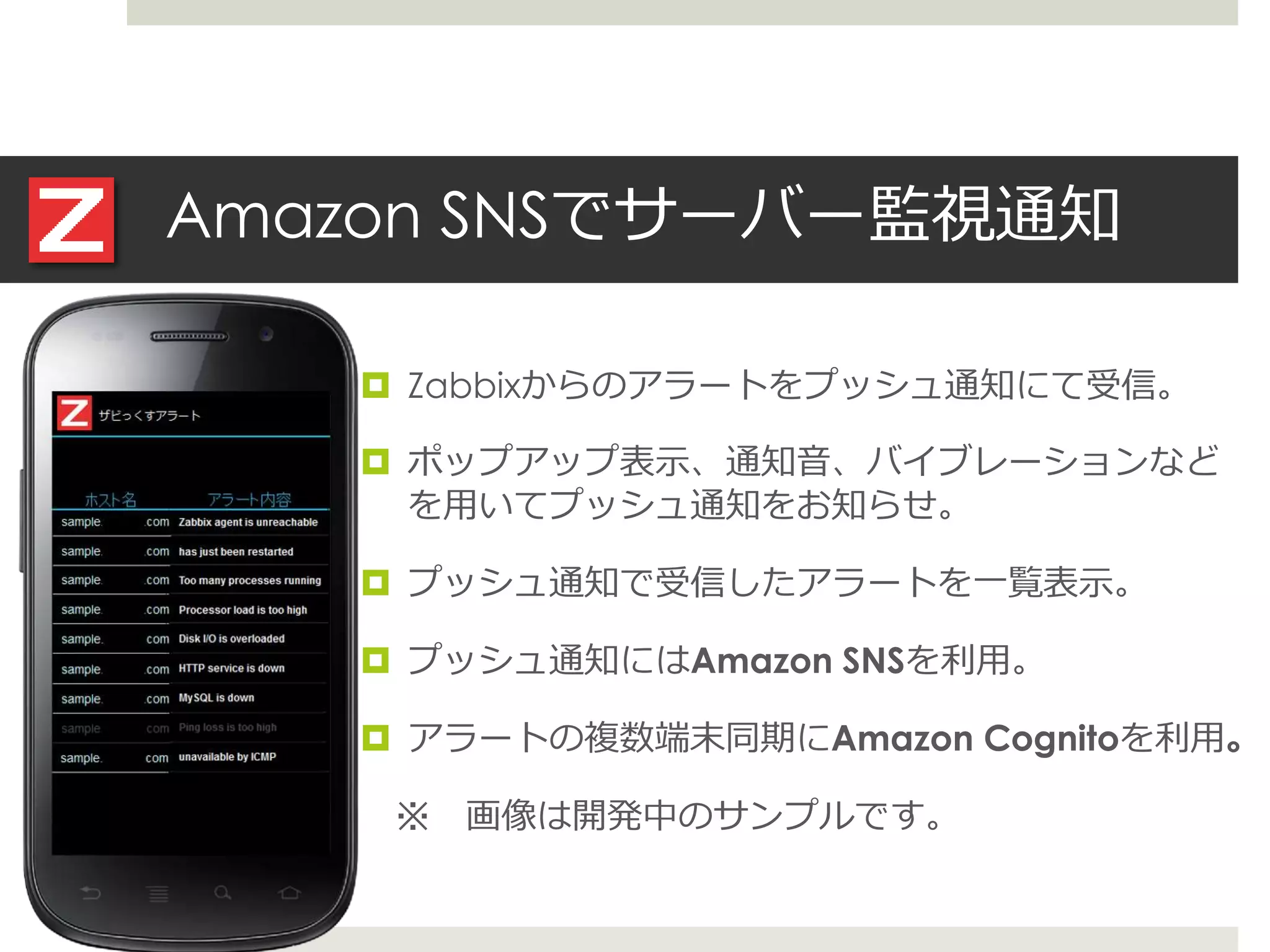Amazon SNSでサーバー監視通知
 Zabbixからのアラートをプッシュ通知にて受信。
 ポップアップ表示、通知音、バイブレーションなど
を用いてプッシュ通知をお知らせ。
 プッシュ通知で受信したアラートを一覧表示。
 プッシュ通知にはAmazon SNSを利用。
 アラートの複数端末同期にAmazon Cognitoを利用。
※ 画像は開発中のサンプルです。
 