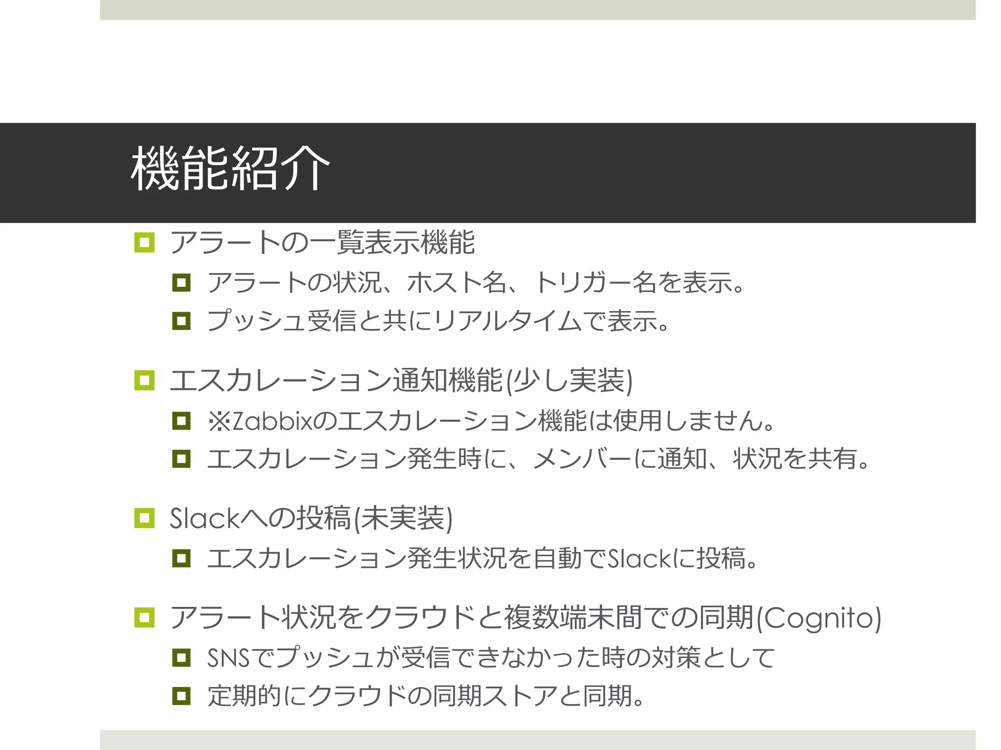 機能紹介
 アラートの一覧表示機能
 アラートの状況、ホスト名、トリガー名を表示。
 プッシュ受信と共にリアルタイムで表示。
 エスカレーション通知機能(少し実装)
 ※Zabbixのエスカレーション機能は使用しません。
 エスカレーション発生時に、メンバーに通知、状況を共有。
 Slackへの投稿(未実装)
 エスカレーション発生状況を自動でSlackに投稿。
 アラート状況をクラウドと複数端末間での同期(Cognito)
 SNSでプッシュが受信できなかった時の対策として
 定期的にクラウドの同期ストアと同期。
 