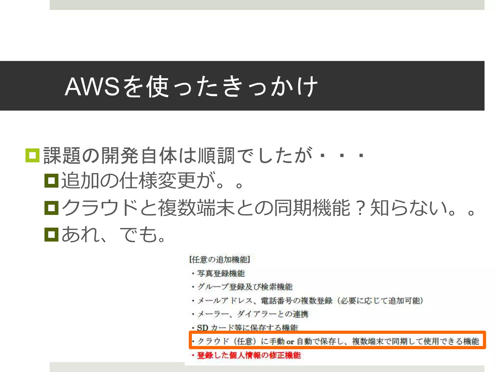 AWSを使ったきっかけ
課題の開発自体は順調でしたが・・・
追加の仕様変更が。。
クラウドと複数端末との同期機能？知らない。。
あれ、でも。
 
