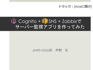 Cognito + SNS + Zabbixで
サーバー監視アプリを作ってみた
JAWS-UG山形 芦野 光
トラック：[Aceに聞け]
 