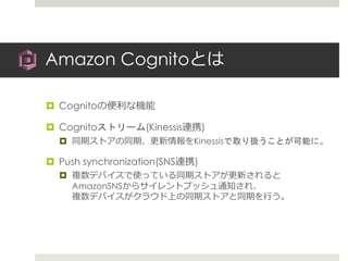 Amazon Cognitoとは
 Cognitoの便利な機能
 Cognitoストリーム(Kinessis連携)
 同期ストアの同期、更新情報をKinessisで取り扱うことが可能に。
 Push synchronization(SNS連携)
 複数デバイスで使っている同期ストアが更新されると
AmazonSNSからサイレントプッシュ通知され、
複数デバイスがクラウド上の同期ストアと同期を行う。
 