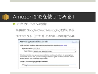 Amazon SNSを使ってみる1
 アプリケーションの登録
※事前にGoogle Cloud Messagingを許可する
プロジェクト（アプリ）のAPIキーの取得が必要
 