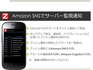 Amazon SNSでサーバー監視通知
 Zabbixからのアラートをプッシュ通知にて受信。
 ポップアップ表示、通知音、バイブレーションなど
を用いてプッシュ通知をお知らせ。
 プッシュ通知で受信したアラートを一覧表示。
 プッシュ通知にはAmazon SNSを利用。
 アラートの複数端末同期にAmazon Cognitoを利用。
※ 画像は開発中のサンプルです。
 