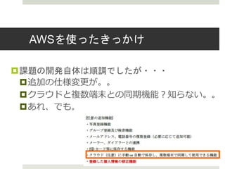 AWSを使ったきっかけ
課題の開発自体は順調でしたが・・・
追加の仕様変更が。。
クラウドと複数端末との同期機能？知らない。。
あれ、でも。
 