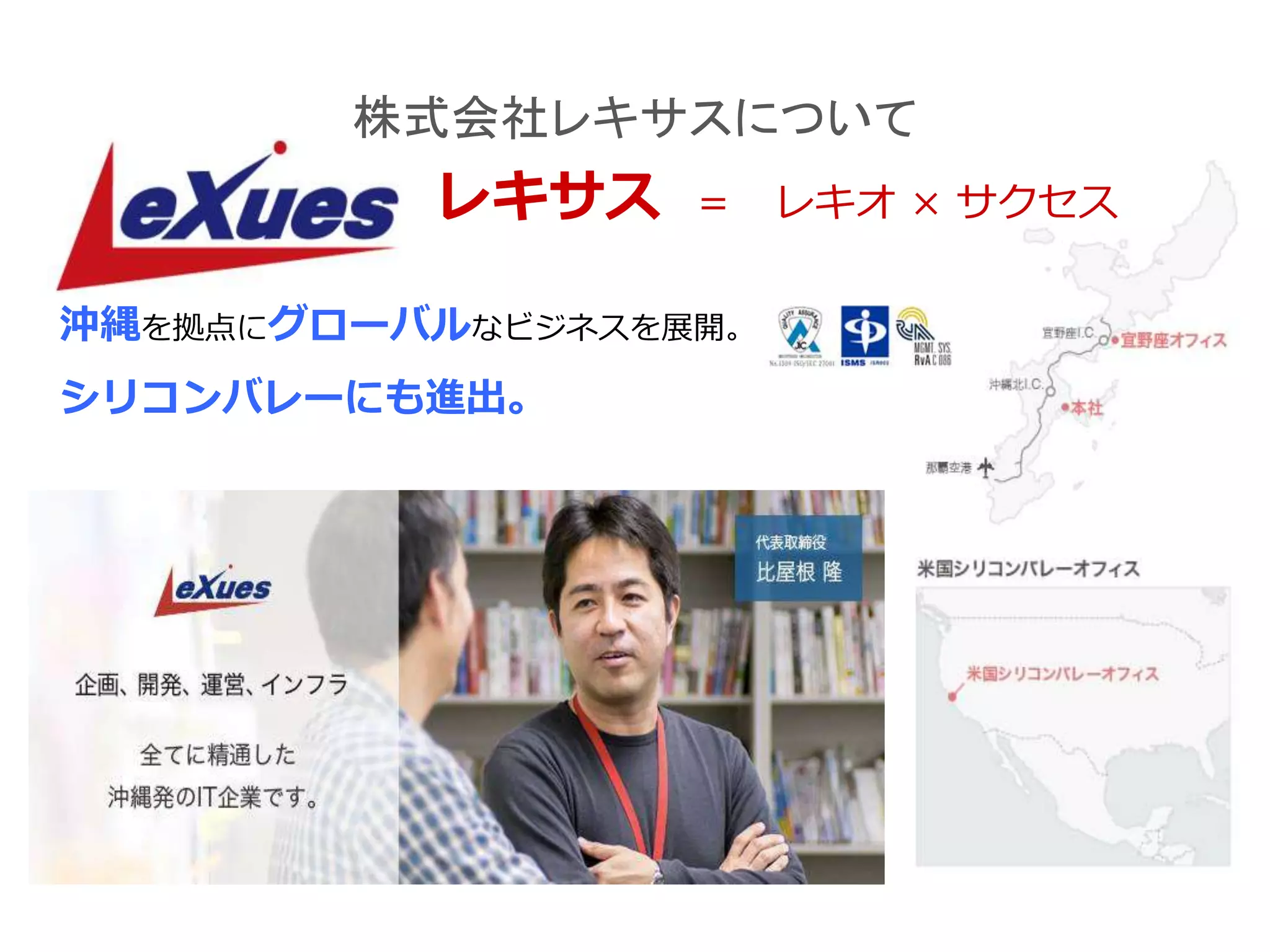株式会社レキサスについて
レキサス ＝ レキオ × サクセス
沖縄を拠点にグローバルなビジネスを展開。
シリコンバレーにも進出。
 