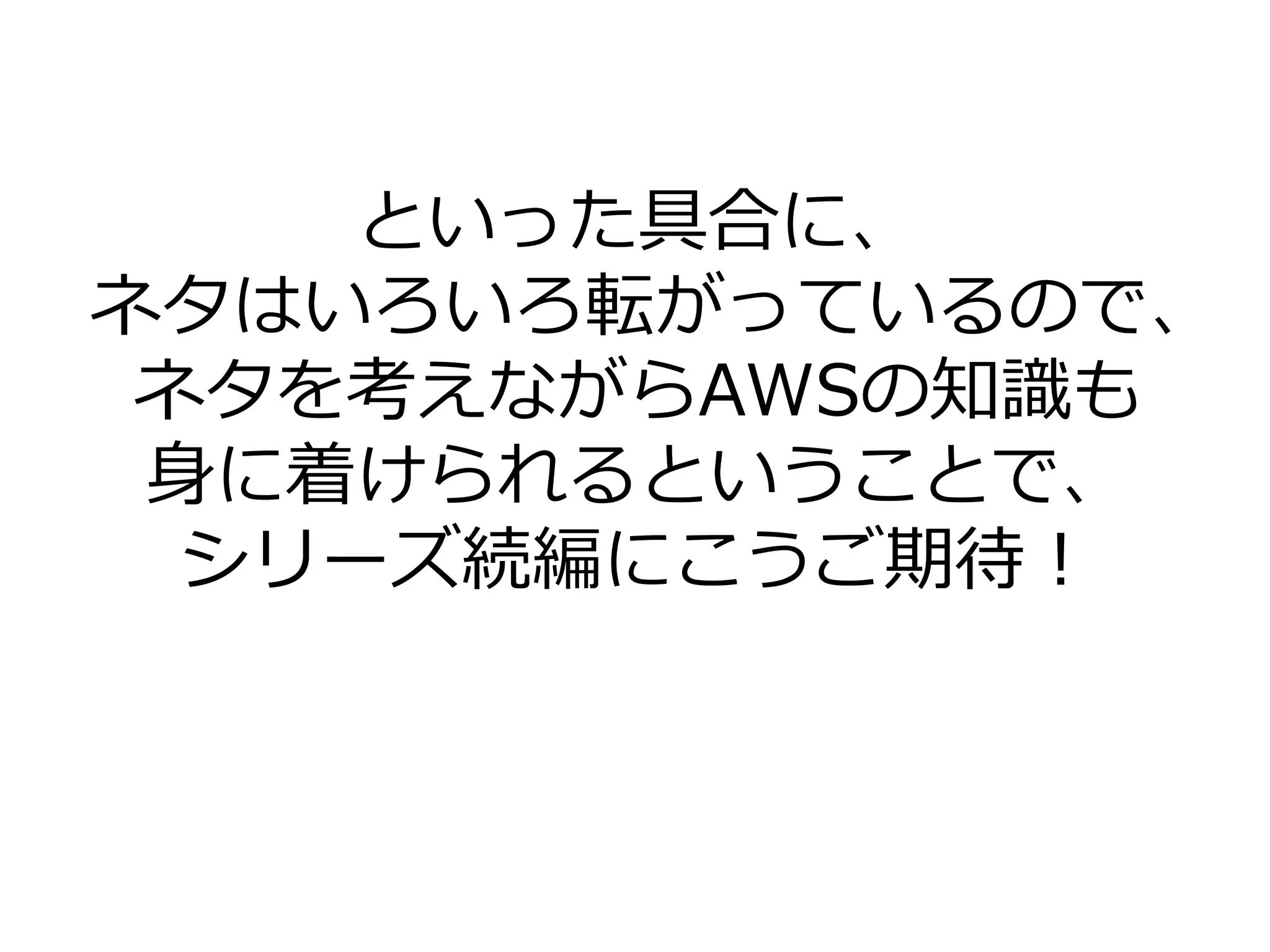 といった具合に、
ネタはいろいろ転がっているので、
ネタを考えながらAWSの知識も
身に着けられるということで、
シリーズ続編にこうご期待！
 