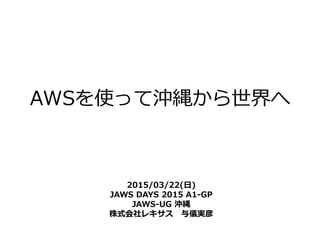 AWSを使って沖縄から世界へ
2015/03/22(日)
JAWS DAYS 2015 A1-GP
JAWS-UG 沖縄
株式会社レキサス 与儀実彦
 