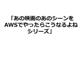 「あの映画のあのシーンを
AWSでやったらこうなるよね
シリーズ」
 