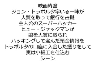 映画終盤
ジョン・トラボルタ率いる一味が
人質を取って銀行を占拠
主人公のスーパーハッカー
ヒュー・ジャックマンが
娘を人質に取られ
ハッキングして盗んだ預金情報を
トラボルタの口座に入金した振りをして
実は小細工を仕込む
シーン
 