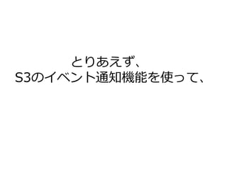 とりあえず、
S3のイベント通知機能を使って、
 