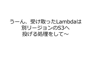 うーん、受け取ったLambdaは
別リージョンのS3へ
投げる処理をして～
 