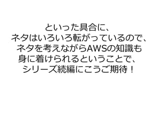 といった具合に、
ネタはいろいろ転がっているので、
ネタを考えながらAWSの知識も
身に着けられるということで、
シリーズ続編にこうご期待！
 