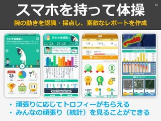 スマホを持って体操
腕の動きを認識・採点し、素敵なレポートを作成
• 頑張りに応じてトロフィーがもらえる
• みんなの頑張り（統計）を見ることができる
16
 