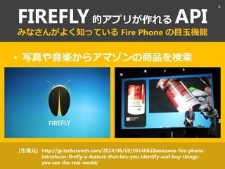 FIREFLY的アプリが作れる API
みなさんがよく知っている Fire Phone の目玉機能
• 写真や音楽からアマゾンの商品を検索
http://jp.techcrunch.com/2014/06/19/20140618amazons-fire-phone-
introduces-firefly-a-feature-that-lets-you-identify-and-buy-things-
you-see-the-real-world/
【引用元】
8
 