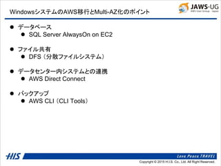 Copyright © 2014 H.I.S. Co., Ltd. All Right Reserved.Copyright © 2015 H.I.S. Co., Ltd. All Right Reserved.
WindowsシステムのAWS移行とMulti-AZ化のポイント
 データベース
 SQL Server AlwaysOn on EC2
 ファイル共有
 DFS （分散ファイルシステム）
 データセンター内システムとの連携
 AWS Direct Connect
 バックアップ
 AWS CLI （CLI Tools）
 