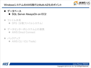 Copyright © 2014 H.I.S. Co., Ltd. All Right Reserved.Copyright © 2015 H.I.S. Co., Ltd. All Right Reserved.
WindowsシステムのAWS移行とMulti-AZ化のポイント
 データベース
 SQL Server AlwaysOn on EC2
 ファイル共有
 DFS （分散ファイルシステム）
 データセンター内システムとの連携
 AWS Direct Connect
 バックアップ
 AWS CLI （CLI Tools）
 