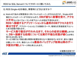 Copyright © 2014 H.I.S. Co., Ltd. All Right Reserved.Copyright © 2015 H.I.S. Co., Ltd. All Right Reserved.
RDS for SQL Serverについてサポートに聞いてみた
Q.
A.
RDS Single-AZの場合、障害時にどうなりますか？
Multi-AZであれば障害発生に伴いフェイルオーバーが行われますが、 Single-AZの
場合フェイルオーバーができませんので、DBが直ちに影響を受け、アクセ
ス不可もしくはパフォーマンス低下といった状態が予想されます。
RDSへ接続するアプリケーションから通常のDBアクセスを行う
事はできず、アプリケーションとしては接続エラーや、極端な応答速度低下といっ
た形で影響が現れます。
サービス側で復旧が行われるまで、それらの症状は継続しますの
で、DBへ接続する処理については実行不能な状態が続くとお考え
頂ければと思います。
サービス側では 可能な限り障害の影響を抑えるべく復旧を行いますが、直ちに復旧
は難しいケースや、場合によっては最後のバックアップ取得以降のデー
タ復旧が難しいケース等も考えられます。
※実際の回答です
 