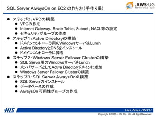 Copyright © 2014 H.I.S. Co., Ltd. All Right Reserved.Copyright © 2015 H.I.S. Co., Ltd. All Right Reserved.
SQL Server AlwaysOn on EC2 の作り方（手作り編）
 ステップ０：VPCの構築
 VPCの作成
 Internet Gateway、Route Table、Subnet、NACL等の設定
 セキュリティグループの作成
 ステップ１：Active Directoryの構築
 ドメインコントローラ用のWindowsサーバをLunch
 Active DirectoryとDNSをインストール
 ドメインコントローラに昇格
 ステップ２：Windows Server Failover Clusterの構築
 SQL Server用のWindowsサーバをLunch
 メンバサーバとしてActive Directoryドメインに参加
 Windows Server Failover Clusterの構築
 ステップ３：SQL Server AlwaysOnの構築
 SQL Serverのインストール
 データベースの作成
 AlwaysOn 可用性グループの作成
 