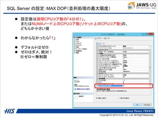 Copyright © 2014 H.I.S. Co., Ltd. All Right Reserved.Copyright © 2015 H.I.S. Co., Ltd. All Right Reserved.
SQL Server の設定：MAX DOP（並列処理の最大限度）
 設定値は論理CPUコア数の「4分の1」、
またはNUMAノード上のCPUコア数(ソケット上のCPUコア数)の、
どちらか小さい値
 わからなかったら「1」
 デフォルトはゼロ
 ゼロはダメ、絶対！
※ゼロ＝無制限
 