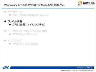 Copyright © 2014 H.I.S. Co., Ltd. All Right Reserved.Copyright © 2015 H.I.S. Co., Ltd. All Right Reserved.
WindowsシステムのAWS移行とMulti-AZ化のポイント
 データベース
 SQL Server AlwaysOn on EC2
 ファイル共有
 DFS （分散ファイルシステム）
 データセンター内システムとの連携
 AWS Direct Connect
 バックアップ
 AWS CLI （CLI Tools）
 
