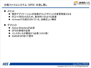 Copyright © 2014 H.I.S. Co., Ltd. All Right Reserved.Copyright © 2015 H.I.S. Co., Ltd. All Right Reserved.
分散ファイルシステム （DFS） の良し悪し
 メリット
 既存アプリケーションの改修がエンドポイントの変更程度となる
 EC2＋EBSとなるため、基本的にS3よりも高速
 re:Inventでも紹介されている、由緒正しい構成
 デメリット
 Active Directoryが必須
 DFSの管理が必要
 インスタンスが最低２つ必要（コスト高）
 S3のほうが安くて堅牢
 