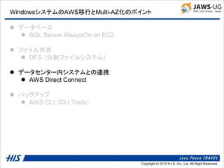 Copyright © 2014 H.I.S. Co., Ltd. All Right Reserved.Copyright © 2015 H.I.S. Co., Ltd. All Right Reserved.
WindowsシステムのAWS移行とMulti-AZ化のポイント
 データベース
 SQL Server AlwaysOn on EC2
 ファイル共有
 DFS （分散ファイルシステム）
 データセンター内システムとの連携
 AWS Direct Connect
 バックアップ
 AWS CLI （CLI Tools）
 