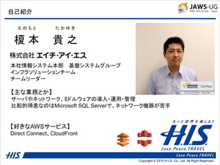 Copyright © 2014 H.I.S. Co., Ltd. All Right Reserved.Copyright © 2015 H.I.S. Co., Ltd. All Right Reserved.
自己紹介
榎 本 貴 之
え の も と た か ゆ き
本社情報システム本部 基盤システムグループ
インフラソリューションチーム
チームリーダー
【好きなAWSサービス】
Direct Connect、CloudFront
【主な業務とか】
サーバやネットワーク、ミドルウェアの導入・運用・管理
比較的得意なのはMicrosoft SQL Serverで、ネットワーク機器が苦手
 