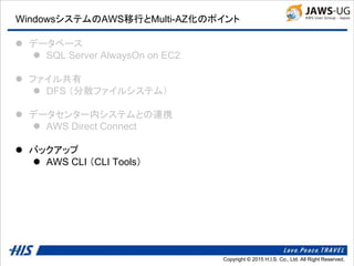Copyright © 2014 H.I.S. Co., Ltd. All Right Reserved.Copyright © 2015 H.I.S. Co., Ltd. All Right Reserved.
WindowsシステムのAWS移行とMulti-AZ化のポイント
 データベース
 SQL Server AlwaysOn on EC2
 ファイル共有
 DFS （分散ファイルシステム）
 データセンター内システムとの連携
 AWS Direct Connect
 バックアップ
 AWS CLI （CLI Tools）
 