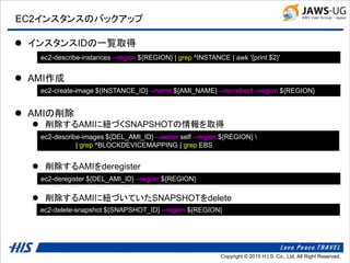 Copyright © 2014 H.I.S. Co., Ltd. All Right Reserved.Copyright © 2015 H.I.S. Co., Ltd. All Right Reserved.
EC2インスタンスのバックアップ
 インスタンスIDの一覧取得
 AMI作成
 AMIの削除
 削除するAMIに紐づくSNAPSHOTの情報を取得
 削除するAMIをderegister
 削除するAMIに紐づいていたSNAPSHOTをdelete
ec2-describe-instances --region ${REGION} | grep ^INSTANCE | awk '{print $2}'
ec2-create-image ${INSTANCE_ID} --name ${AMI_NAME} --no-reboot --region ${REGION}
ec2-deregister ${DEL_AMI_ID} --region ${REGION}
ec2-delete-snapshot ${SNAPSHOT_ID} --region ${REGION}
ec2-describe-images ${DEL_AMI_ID} --owner self --region ${REGION} 
| grep ^BLOCKDEVICEMAPPING | grep EBS
 