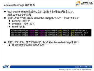 Copyright © 2014 H.I.S. Co., Ltd. All Right Reserved.Copyright © 2015 H.I.S. Co., Ltd. All Right Reserved.
ec2-create-imageの注意点
 ec2-create-imageは成功しない（失敗する）場合があるので、
結果のチェックが必要
 成功したかどうかはec2-describe-imageしてステータスをチェック
 pending→実行中
 available→成功（完了）
 failed→失敗
 失敗していても、慌てず騒がず、もう１回ec2-create-imageを実行
 原因を追究するのは時間のムダ
ec2-describe-images --owner self --region ap-northeast-1 | grep ^IMAGE | grep pending | wc –l
ec2-describe-images --owner self --region ap-northeast-1 | grep ^IMAGE | grep available | wc –l
ec2-describe-images --owner self --region ap-northeast-1 | grep ^IMAGE | grep failed | wc -l
 
