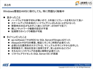 Copyright © 2014 H.I.S. Co., Ltd. All Right Reserved.Copyright © 2015 H.I.S. Co., Ltd. All Right Reserved.
まとめ
Windows環境をAWSに移行しても、特に問題なく稼働中
 良かったこと
 ハードウェアの保守切れが無いので、５年後にリプレースを考えなくて良い
 スケールアップの余地がハードウェアにしばられることがなくなった
 障害時の対応がものすごく楽に（STOP→STARTで完了）
 難しいネットワーク機器の設定が不要
 短期間でのインフラ構築が可能
 タイヘンだったこと
 ap-northeast-1ではRDS for SQL ServerがSingle-AZだった
 AlwaysOnやDFSの構築、検証にそこそこ時間が必要だった
 必要となる運用系のスクリプトは、マニュアル片手にイチから自作した
 障害報告で、理由を完全に説明できず、突っ込まれるとツライ
 それなりにソフトウェアの改修と期間が必要だった
 ソフトウェアライセンス（SQL Server EE）が高額
 