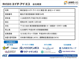 Copyright © 2014 H.I.S. Co., Ltd. All Right Reserved.Copyright © 2015 H.I.S. Co., Ltd. All Right Reserved.
会社概要
名称 株式会社エイチ・アイ・エス（東証1部：会社コード 9603）
登録番号 観光庁長官登録旅行業第724号
資本金 11,000百万円（平成27年2月1日現在）
設立 昭和55年（1980年）12月19日
本社 〒163-6029 東京都新宿区西新宿6-8-1 新宿オークタワー29階
売上高 5,232億円（平成26年10月期連結業績）
従業員数 12,723名（グループ全体 平成26年10月31日現在）
加盟・認可団体 日本旅行業協会（JATA）、国際航空運送協会（IATA）
主な関連会社
旅行事業 テーマパーク事業 ホテル事業 その他事業
 